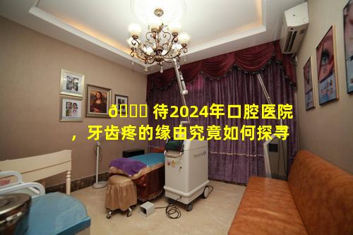 🐋 待2024年口腔医院，牙齿疼的缘由究竟如何探寻